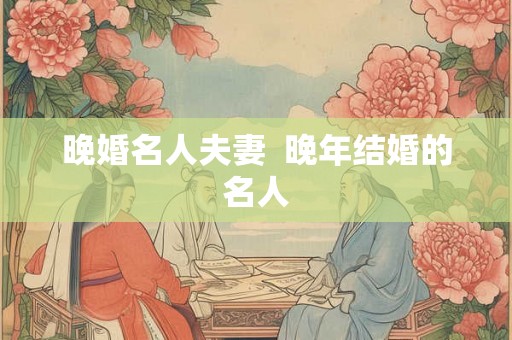 晚婚名人夫妻 晚年结婚的名人 晚婚名人夫妻 晚年结婚的名人