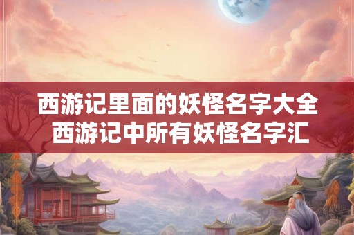 西游记里面的妖怪名字大全 西游记中所有妖怪名字汇总 西游记里面的妖怪名字大全 西游记中所有妖怪名字汇总