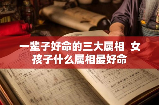 一辈子好命的三大属相 女孩子什么属相最好命 一辈子好命的三大属相 女孩子什么属相最好命