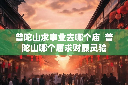 普陀山求事业去哪个庙 普陀山哪个庙求财最灵验 普陀山求事业去哪个庙 普陀山哪个庙求财最灵验