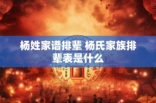杨姓家谱排辈 杨氏家族排辈表是什么