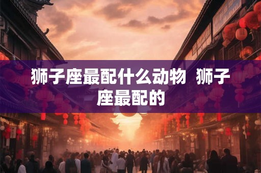 狮子座最配什么动物  狮子座最配的