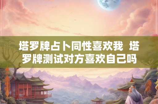 塔罗牌占卜同性喜欢我 塔罗牌测试对方喜欢自己吗 塔罗牌占卜同性喜欢我 塔罗牌测试对方喜欢自己吗