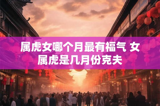 属虎女哪个月最有福气 女属虎是几月份克夫