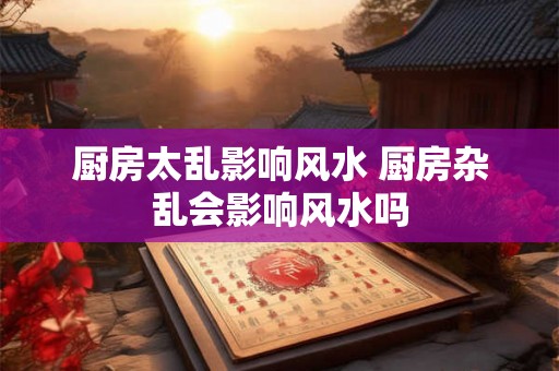 厨房太乱影响风水 厨房杂乱会影响风水吗