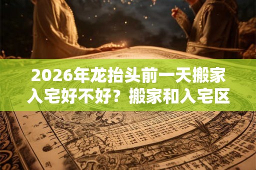 2026年龙抬头前一天搬家入宅好不好？搬家和入宅区别？