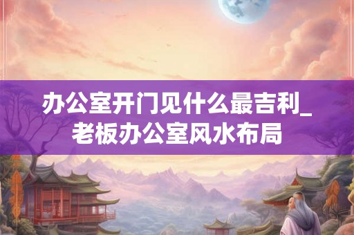 办公室开门见什么最吉利_老板办公室风水布局