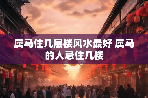 属马住几层楼风水最好 属马的人忌住几楼