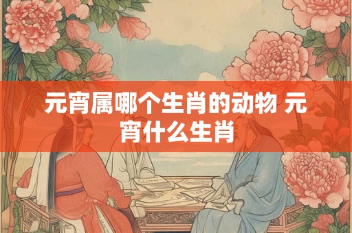 元宵属哪个生肖的动物 元宵什么生肖