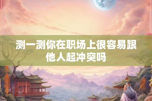 测一测你在职场上很容易跟他人起冲突吗