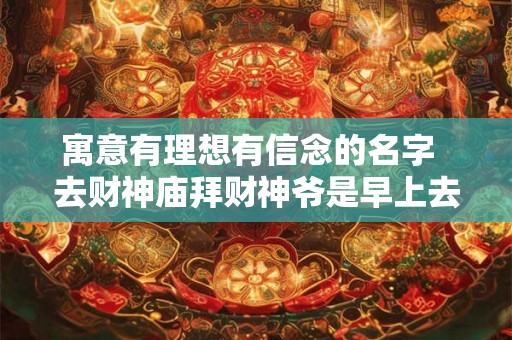 寓意有理想有信念的名字  去财神庙拜财神爷是早上去还是下午去