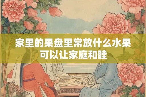 家里的果盘里常放什么水果可以让家庭和睦