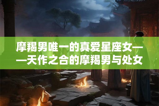 摩羯男唯一的真爱星座女——天作之合的摩羯男与处女座女生