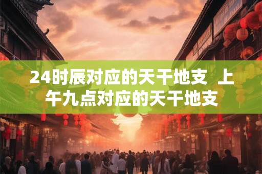 24时辰对应的天干地支  上午九点对应的天干地支