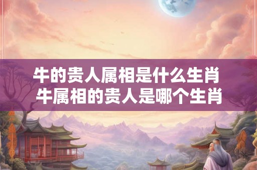 牛的贵人属相是什么生肖 牛属相的贵人是哪个生肖