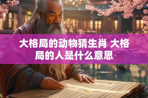 大格局的动物猜生肖 大格局的人是什么意思 大格局的动物猜生肖 大格局的人是什么意思