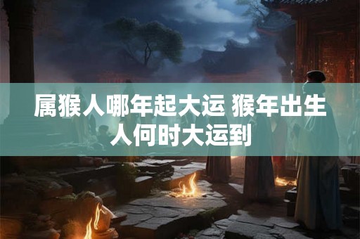 属猴人哪年起大运 猴年出生人何时大运到