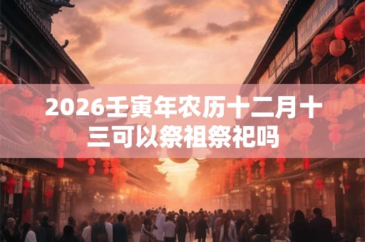 2026壬寅年农历十二月十三可以祭祖祭祀吗