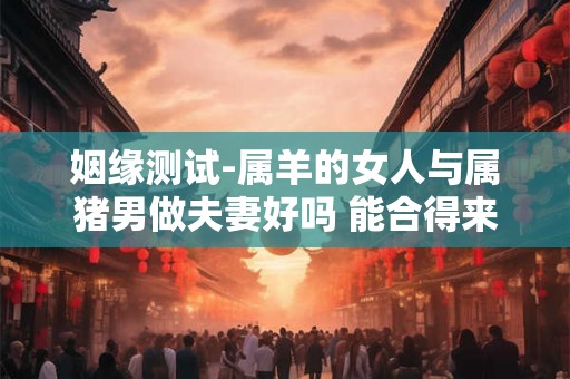 姻缘测试-属羊的女人与属猪男做夫妻好吗 能合得来吗