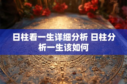 日柱看一生详细分析 日柱分析一生该如何 日柱看一生详细分析 日柱分析一生该如何