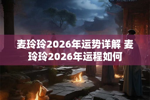 麦玲玲2026年运势详解 麦玲玲2026年运程如何