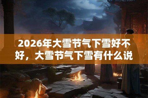 2026年大雪节气下雪好不好，大雪节气下雪有什么说法？