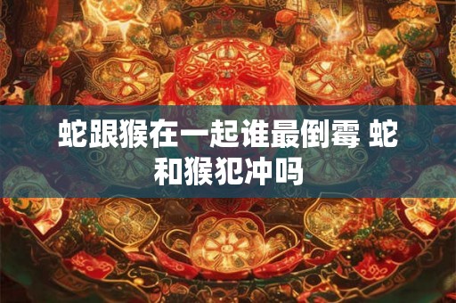 蛇跟猴在一起谁最倒霉 蛇和猴犯冲吗 蛇跟猴在一起谁最倒霉 蛇和猴犯冲吗