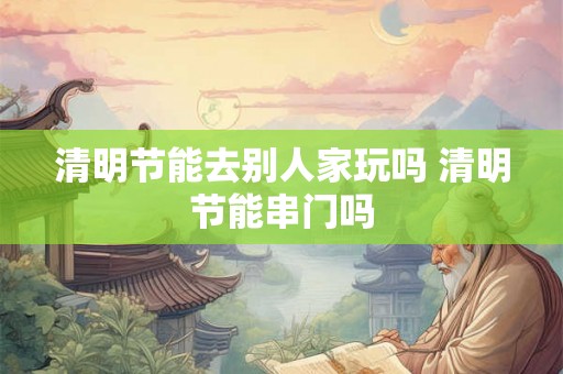 清明节能去别人家玩吗 清明节能串门吗