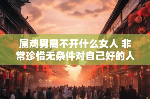 属鸡男离不开什么女人 非常珍惜无条件对自己好的人