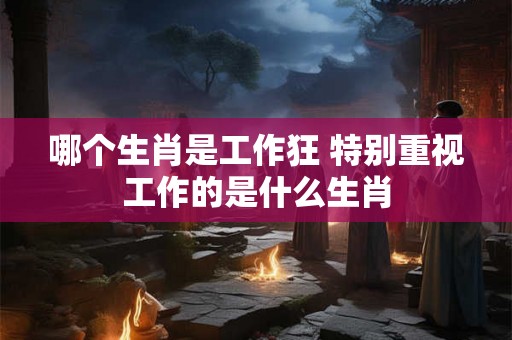 哪个生肖是工作狂 特别重视工作的是什么生肖 哪个生肖是工作狂 特别重视工作的是什么生肖