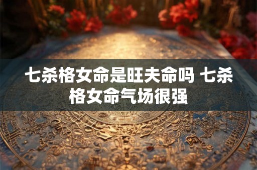 七杀格女命是旺夫命吗 七杀格女命气场很强 七杀格女命是旺夫命吗 七杀格女命气场很强