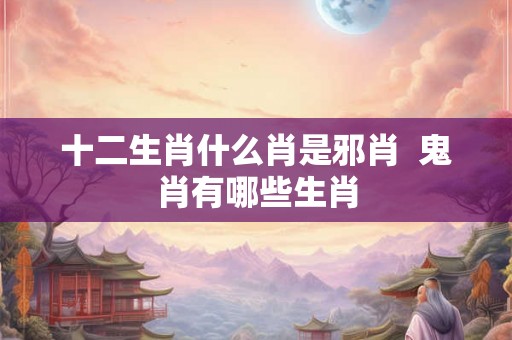 十二生肖什么肖是邪肖 鬼肖有哪些生肖 十二生肖什么肖是邪肖 鬼肖有哪些生肖