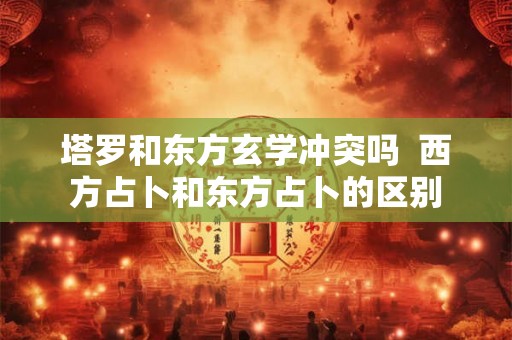 塔罗和东方玄学冲突吗 西方占卜和东方占卜的区别 塔罗和东方玄学冲突吗 西方占卜和东方占卜的区别