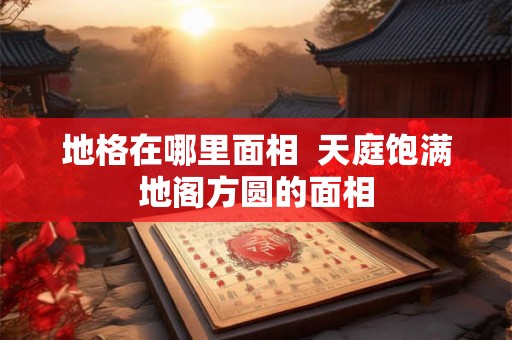 地格在哪里面相 天庭饱满地阁方圆的面相 地格在哪里面相 天庭饱满地阁方圆的面相