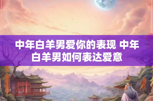 中年白羊男爱你的表现 中年白羊男如何表达爱意 中年白羊男爱你的表现 中年白羊男如何表达爱意