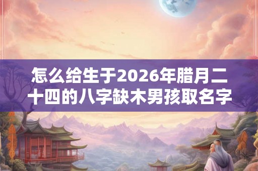 怎么给生于2026年腊月二十四的八字缺木男孩取名字？