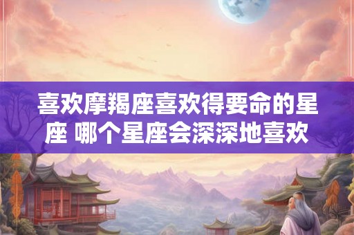 喜欢摩羯座喜欢得要命的星座 哪个星座会深深地喜欢上摩羯座 喜欢摩羯座喜欢得要命的星座 哪个星座会深深地喜欢上摩羯座