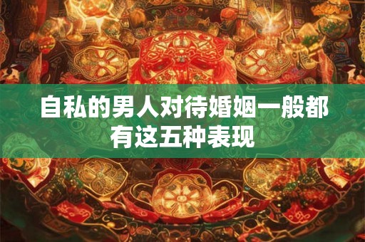 自私的男人对待婚姻一般都有这五种表现 自私的男人对待婚姻一般都有这五种表现
