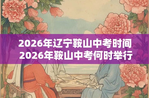2026年辽宁鞍山中考时间 2026年鞍山中考何时举行