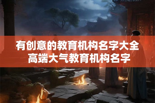 有创意的教育机构名字大全 高端大气教育机构名字 有创意的教育机构名字大全 高端大气教育机构名字