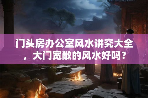 门头房办公室风水讲究大全，大门宽敞的风水好吗？