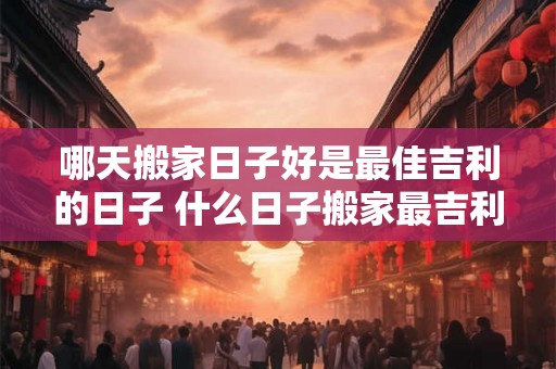 哪天搬家日子好是最佳吉利的日子 什么日子搬家最吉利 哪天搬家日子好是最佳吉利的日子 什么日子搬家最吉利