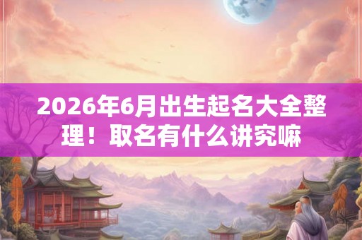 2026年6月出生起名大全整理！取名有什么讲究嘛