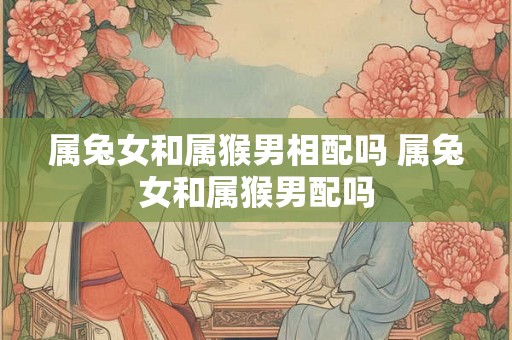 属兔女和属猴男相配吗 属兔女和属猴男配吗