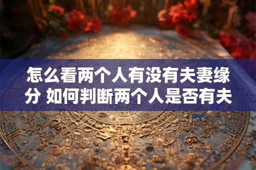 怎么看两个人有没有夫妻缘分 如何判断两个人是否有夫妻缘 怎么看两个人有没有夫妻缘分 如何判断两个人是否有夫妻缘