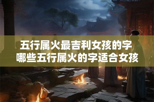 五行属火最吉利女孩的字 哪些五行属火的字适合女孩使用 五行属火最吉利女孩的字 哪些五行属火的字适合女孩使用