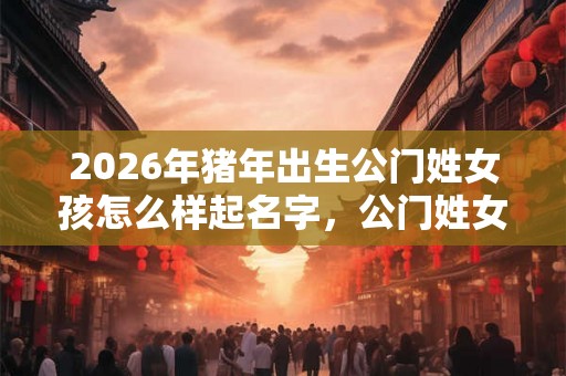 2026年猪年出生公门姓女孩怎么样起名字，公门姓女孩好名推荐