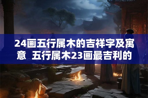24画五行属木的吉祥字及寓意  五行属木23画最吉利的字