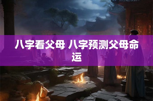 八字看父母 八字预测父母命运