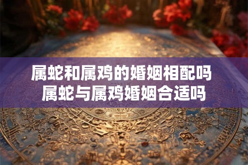 属蛇和属鸡的婚姻相配吗 属蛇与属鸡婚姻合适吗 属蛇和属鸡的婚姻相配吗 属蛇与属鸡婚姻合适吗